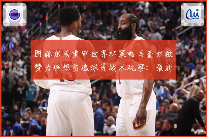 图赫尔或重审世界杯策略马奎尔被赞为理想首选球员战术观察：最新赛事动态与深度分析
