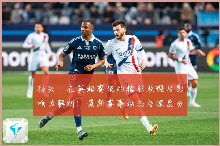 孙兴慜在英超赛场的精彩表现与影响力解析：最新赛事动态与深度分析