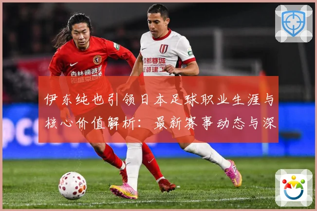 伊东纯也引领日本足球职业生涯与核心价值解析：最新赛事动态与深度分析