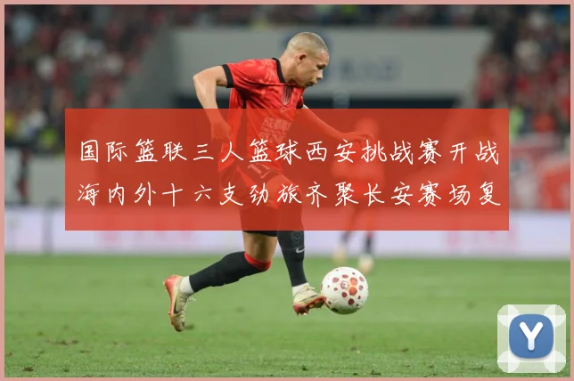国际篮联三人篮球西安挑战赛开战海内外十六支劲旅齐聚长安赛场复盘：最新赛事动态与深度分析