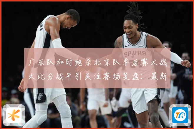 广东队加时绝杀北京队季后赛大战大比分战平引关注赛场复盘：最新赛事动态与深度分析