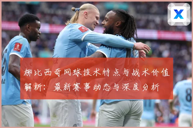 柳比西奇网球技术特点与战术价值解析：最新赛事动态与深度分析