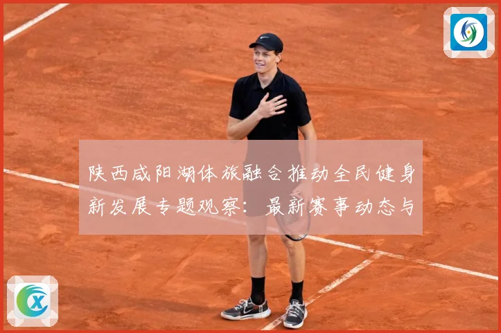 陕西咸阳湖体旅融合推动全民健身新发展专题观察：最新赛事动态与深度分析