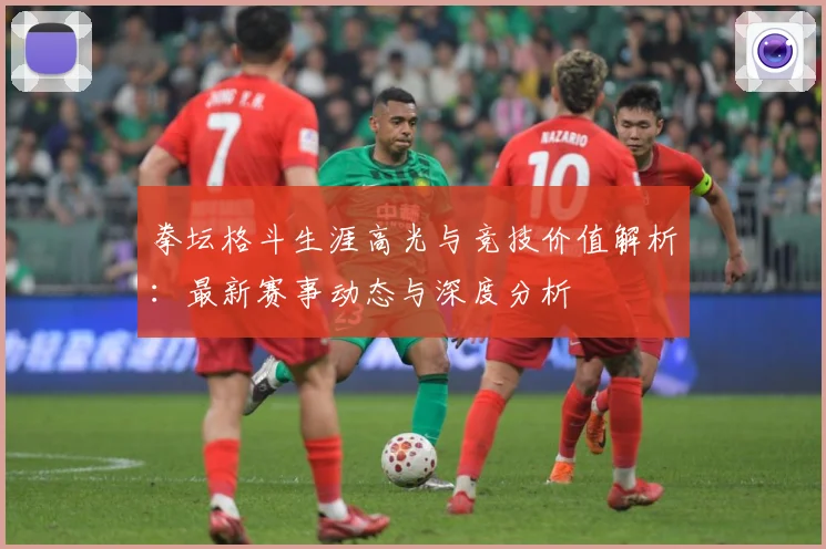 拳坛格斗生涯高光与竞技价值解析：最新赛事动态与深度分析