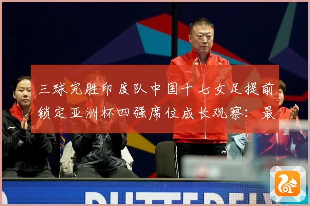 三球完胜印度队中国十七女足提前锁定亚洲杯四强席位成长观察：最新赛事动态与深度分析