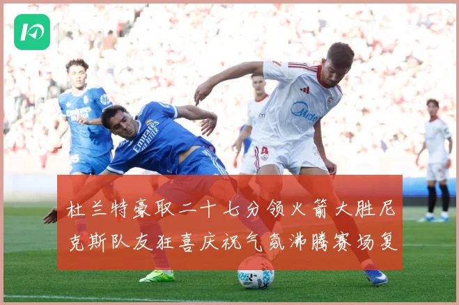 杜兰特豪取二十七分领火箭大胜尼克斯队友狂喜庆祝气氛沸腾赛场复盘：最新赛事动态与深度分析