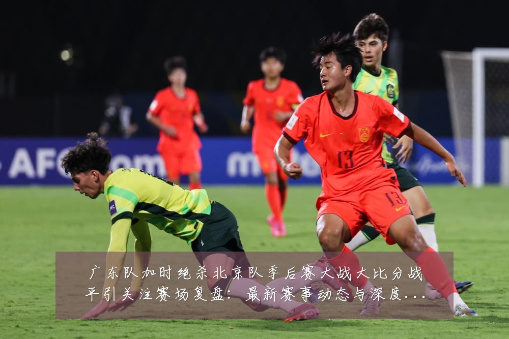 广东队加时绝杀北京队季后赛大战大比分战平引关注赛场复盘:最新赛事动态与深度分析