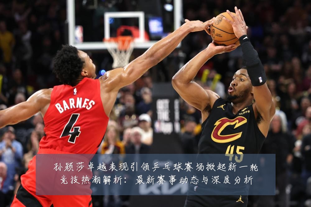 孙颖莎卓越表现引领乒乓球赛场掀起新一轮竞技热潮解析：最新赛事动态与深度分析
